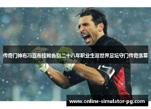 传奇门神布冯宣布挂靴告别二十八年职业生涯世界足坛守门传奇落幕