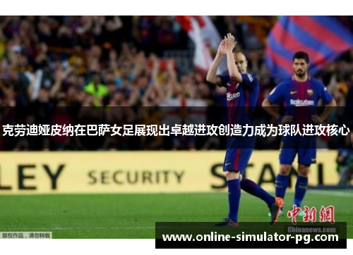 克劳迪娅皮纳在巴萨女足展现出卓越进攻创造力成为球队进攻核心