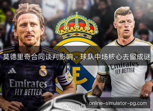 莫德里奇合同谈判影响，球队中场核心去留成谜